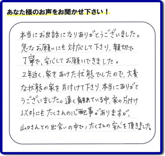 東京在住のご長女様から、福岡県福岡市と福岡県大野城市に事務所がある何でも屋【便利屋】暮らしなんでもお助け隊 福岡鳥飼店に便利屋の施工への口コミメッセージ・お客様からの評価を頂きました。お母様が老人ホームに入所されて２年になり、空き家となったご実家の片付けを依頼されました。作業終了後、「本当にお世話になりありがとうございました。急なお願いにも対応して下さり、親切で、丁寧で、安心してお願いできました。２年近く、家をあけた状態でしたので、大変な状態の家を片付けて下さり、本当にありがとうございました。遠く離れている中、家の片付け以外にもたくさんの心配事がありますが、山口さんとの出会いの中で、たくさんの安心を頂きました。」とのメッセージです。感謝です。【親の家のお片付け・お掃除は、片付け専門の便利屋として、福岡市西区の愛宕、飯盛、壱岐団地、石丸、今宿青木、野方、今宿上ノ原、今宿町、大町団地、金武、下山門、下山門団地、十郎川団地、拾六町、田、豊浜、拾六町団地、城の原団地、橋本、羽根戸、福重団地、女原、姪の浜、吉武、小戸、戸切、野方、橋本、生の松原、内浜、石丸、今宿駅前、福重、今宿東、上山門、拾六町、愛宕浜、今宿、生松原、西の丘、愛宕南、姪浜駅南でも何でも屋の作業行っています。ご一報ください。電話番号はフリーダイヤルは0120-263-101です。一般電話は092-588-0123です。】ご長女さま（ご姉妹さま）へ、親の家（実家）の遺品整理・不用品の片付け・庭木の伐採と剪定・草刈りと草取り・ハウスクリーニング・空き家の見守りなら、お客さんからの口コミ獲得数・評判・評価が福岡でNo１獲得している何でも屋・【便利屋】暮らしなんでもお助け隊 福岡鳥飼店へ。今すぐご相談ください。