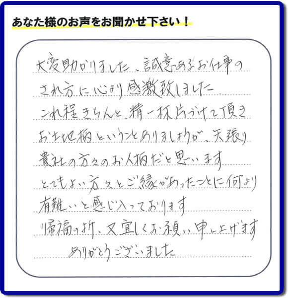 那珂川市のご両親が住まれていたご実家の片付けのお手伝いを行った３姉妹のご長女様（岡山にお住い）より、作業終了後、口コミ・お客様からの便利屋としての施工評価を頂きました。「大変助かりました。誠意あるお仕事のされ方に心より感激致しました。これ程きちんと精一杯片づけて頂き、お土地柄ということもありましょうが、矢張り貴社の方々のお人柄だと思います　とてもおい方々とご縁があったことに何より有難いと感じ入っております　帰福の折、又宜しくお願い申し上げます　ありがとうございました」　このような励みになるメッセージありがとうございます。この仕事をやって本当に良かったです。明日もがんばろうというやる気がみなぎりました。片付け専門の便利屋「【便利屋】暮らしなんでもお助け隊 福岡鳥飼店」は、福岡市城南区の荒江、荒江団地、飯倉、梅林、片江、金山団地、神松寺、城西団地、宝台団地、田島、茶山、堤、堤団地、友丘、鳥飼、長尾、七隈、野芥、別府、樋井川、東油山、別府団地、干隈、南片江、友泉亭、梅林、西片江、松山にても行っています。ご長女さま、ご姉妹様へ、実家(親の家)の片付け・不要品片付け・庭木の剪定・草刈り・お掃除・空き家の窓開けなら、お客様からの何でも屋仕事の評判・評価・クチコミ獲得数が福岡でNo１の何でも屋・便利屋【便利屋】暮らしなんでもお助け隊 福岡鳥飼店へ、今すぐご相談ください。