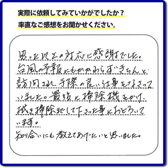 思った以上の対応に感謝でした。台風の予報にもかかわらずきちんと訪問され、手際の良い仕事をなさっていました。最後に掃除機をかけ、掃き掃除までして下さった事におどろいています。知り合いにも教えてあげたいと思いました。