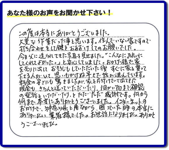 大型家具や粗大ゴミ、不要品片付け専門の便利屋がお客様より口コミ・評価を頂きました。「この度は本当にありがとうございました。大変な作業だった事と思います。住んでいない家ですので打ち合わせをして鍵をおあずけしてのお願いでした。今日父に送られてきた写真を見せました。「こんなにきれいにしてくれてよかった。」と安心していました。おかげ様で、家を売りに出して、おそうじもしていただいた後、すぐに家を買って下さる人がいて、思いもかけぬ早さで話が進んでいます。料金の安さにも驚きましたが、家を片付けていて出てきた現金も、きちんと送っていただいたり、細かい物まで確認の電話をいただいたり、とただただ感謝です。何から何まで本当にありがとうございました。インターネットのおかげで、神奈川県に居ながら、困っていた時の本当にありがたい業者様でした。お世話になりました。ありがとうございました。』というメッセージです。不用品処分専門の便利屋の当社が、お客様からの評価・口コミ・評判メッセージを頂きました。実家（親の家）の片付け・お掃除なら、片付け専門の何でも屋として口コミ・お客様からの評価・評判が福岡No１の【便利屋】暮らしなんでもお助け隊 福岡鳥飼店へご相談ください。