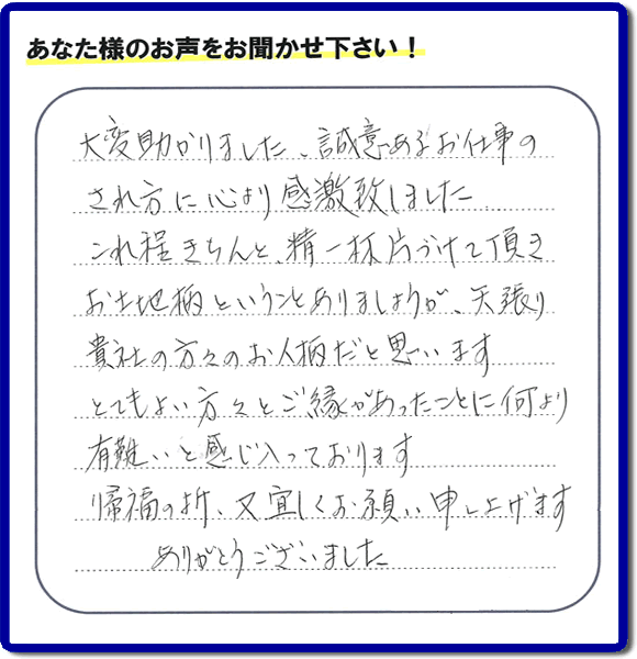 大変助かりました。誠意あるお仕事のされ方に心より感激致しした。これ程きりんと、精一杯片づけて頂き、お土地柄ということありましょうが、天張り貴社の方々のお人柄だと思います。とてもよい方々とご縁あったことに何より有難いと感じ入っております。帰福の折、又宜しくお願い申し上げます。あがとうございました。