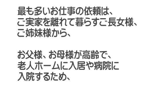 最も多いお仕事の依頼は、福岡を離れて暮らすご長女様、ご姉妹様から、お父様、お母様が高齢で、老人ホームに入居や病院に入院するため、