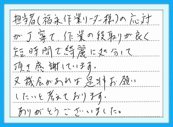 担当者（福永作業リーダー様）の 応対が丁寧で作業の段取りが良く 短時間で綺麗に処分して頂き感謝 しています。又、機会があれば是非 お願いしたいと考えております。 ありがとうございました。