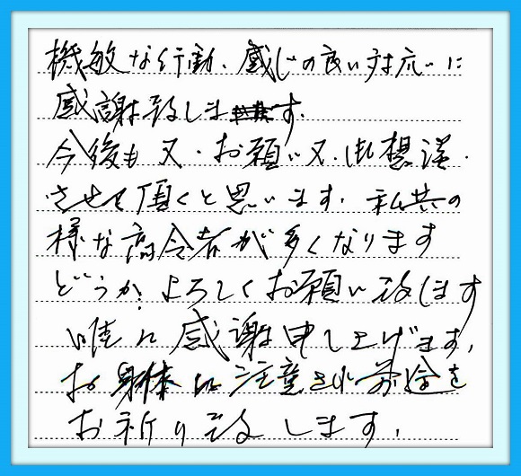 機敏な行動、感じの良い対応に 感謝いたします。今後も又お願い 又御相談させて頂くと思います。 私共の様な高齢者が多くなります どうかよろしくお願い致します。 誠に感謝申しあげます。 お身体に注意され前途をお祈り 致します。