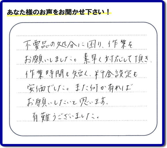 福岡県春日市弥生のお客様より「不用品の処分に困り、作業をお願いいたしました。素早く対応して頂き、作業時間も短く、料金設定も安価でした。また何か有ればお願いしたいと思います。有難うございました。」との口コミ・お客様評価・評判メッセージを、便利屋・何でも屋「【便利屋】暮らしなんでもお助け隊 福岡鳥飼店は頂きました。お客様の声を頂くことはとても私たちにとって励みになります。ありがとうございます。