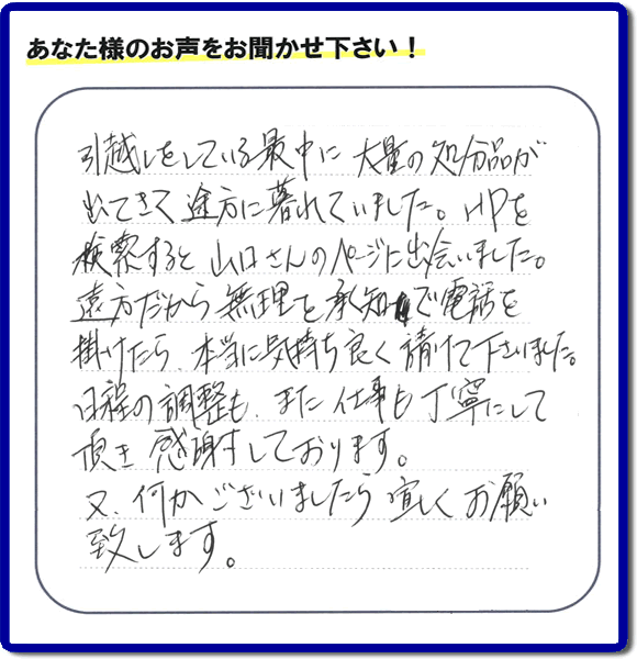 糸島のお客様より便利屋・【便利屋】暮らしなんでもお助け隊 福岡鳥飼店に家の片付けのご依頼がありましたが、お客様より評判・評価の言葉・口コミを頂きました。「引越しをしている最中に大量の処分品が出てきて途方に暮れていました。ＨＰを検索すると山口さんのページに出会いました。遠方だから無理を承知で電話を掛けたら、本当に気持ちよく請けて下さいました。日程の調整も、また仕事も丁寧にして頂き感謝しております。又、何かございましたら宜しくお願い致します。」とのことです。お客様からいただいた口コミ・評価・評判のメッセージがエネルギーとなり、「よしがんばろう」という明日への活力となります。メッセージ感謝しております。