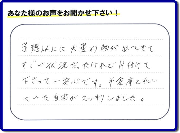 お部屋・お庭の不用品・粗大ゴミ・ごみの片付け処分のお手伝いを行った春日市在住のお客様より片付け隊へ評価と評判メッセージ・口コミメッセージです。「予想以上に大量の物が出てきてすごい状態だったけれど片付けて下さって一安心です。半倉庫と化していた自宅がスッキリしました。」とのことです。大変喜んでいただき、また明日からがんばろうというエネルギーをお客様から頂きました。実家・親の家の片付け・不用品処分・草取り・庭木の伐採・お掃除・空き家管理なら、口コミ・お客様からの評判・評価が福岡で一番頂き続ける便利屋・何でも屋「【便利屋】暮らしなんでもお助け隊 福岡鳥飼店」へ今すぐご相談ください。