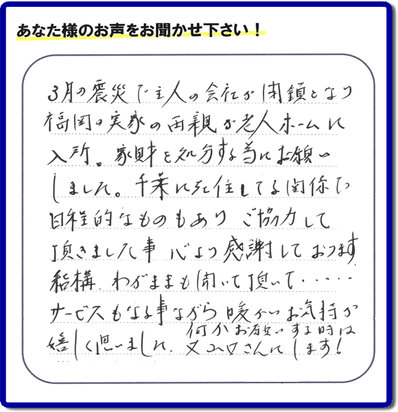 福岡市の何でも屋・便利屋「【便利屋】暮らしなんでもお助け隊 福岡鳥飼店」へお客様より口コミ・メッセージ「３月の震災で主人の会社が閉鎖となり、福岡の実家の両親が老人ホームに入所。家財を処分する為にお願いしました。千葉に在住している関係で日程的なものもありご協力して頂きました事、心より感謝しております。結構わがままも聞いて頂いて・・・・サービスもさる事ながら暖かいお気持ちが嬉しく思いました。何かお願いする時は又山口さんにします！」非常に嬉しいクチコミ・お言葉感謝感激です。ありがとうございます。実家・親の家の片付け・不用品処分・粗大ゴミ片付け・草取り・お掃除なら、口コミが福岡で一番頂き続ける便利屋・何でも屋「【便利屋】暮らしなんでもお助け隊 福岡鳥飼店」へ今すぐご相談ください。