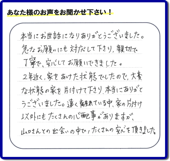 東京在住のご長女様から、福岡県春日市と福岡県福岡市南区に事務所がある何でも屋「【便利屋】暮らしなんでもお助け隊 福岡鳥飼店」に便利屋の施工への口コミメッセージ・お客様からの評価を頂きました。お母様が老人ホームに入所されて２年になり、空き家となったご実家の片付けを依頼されました。作業終了後、「本当にお世話になりありがとうございました。急なお願いにも対応して下さり、親切で、丁寧で、安心してお願いできました。２年近く、家をあけた状態でしたので、大変な状態の家を片付けて下さり、本当にありがとうございました。遠く離れている中、家の片付け以外にもたくさんの心配事がありますが、山口さんとの出会いの中で、たくさんの安心を頂きました。」とのメッセージです。感謝です。【親の家のお片付け・お掃除は、片付け専門の便利屋として、福岡市西区の愛宕、飯盛、壱岐団地、石丸、今宿青木、野方、今宿上ノ原、今宿町、大町団地、金武、下山門、下山門団地、十郎川団地、拾六町、田、豊浜、拾六町団地、城の原団地、橋本、羽根戸、福重団地、女原、姪の浜、吉武、小戸、戸切、野方、橋本、生の松原、内浜、石丸、今宿駅前、福重、今宿東、上山門、拾六町、愛宕浜、今宿、生松原、西の丘、愛宕南、姪浜駅南でも何でも屋の作業行っています。ご一報ください。電話番号はフリーダイヤルは0120-263-101です。一般電話は092-588-0102です。】ご長女さま（ご姉妹さま）へ、親の家（実家）の遺品整理・不用品の片付け・庭木の伐採と剪定・草刈りと草取り・ハウスクリーニング・空き家の見守りなら、お客さんからの口コミ獲得数・評判・評価が福岡でNo１獲得している何でも屋・便利屋「【便利屋】暮らしなんでもお助け隊 福岡鳥飼店」へ。今すぐご相談ください。