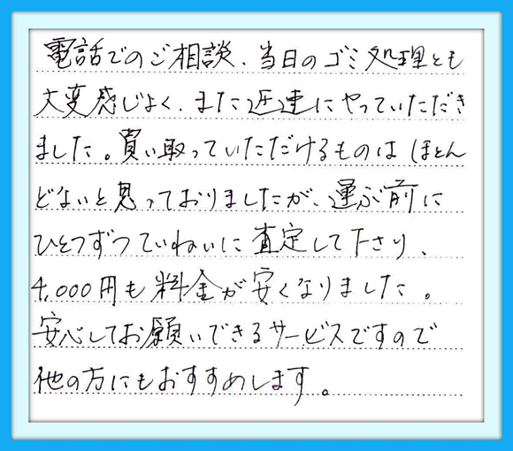 電話でのご相談、当日のゴミ処理 とも大変感じがよく、また迅速に やっていただきました。買い取って いただけるものはほとんどないと 思っておりましたが、運ぶ前に ひとつずつていねいに査定して くださり4.000円も料金が安くなりま した。安心してお願いできる サービスですので、他の方にも おすすめします。