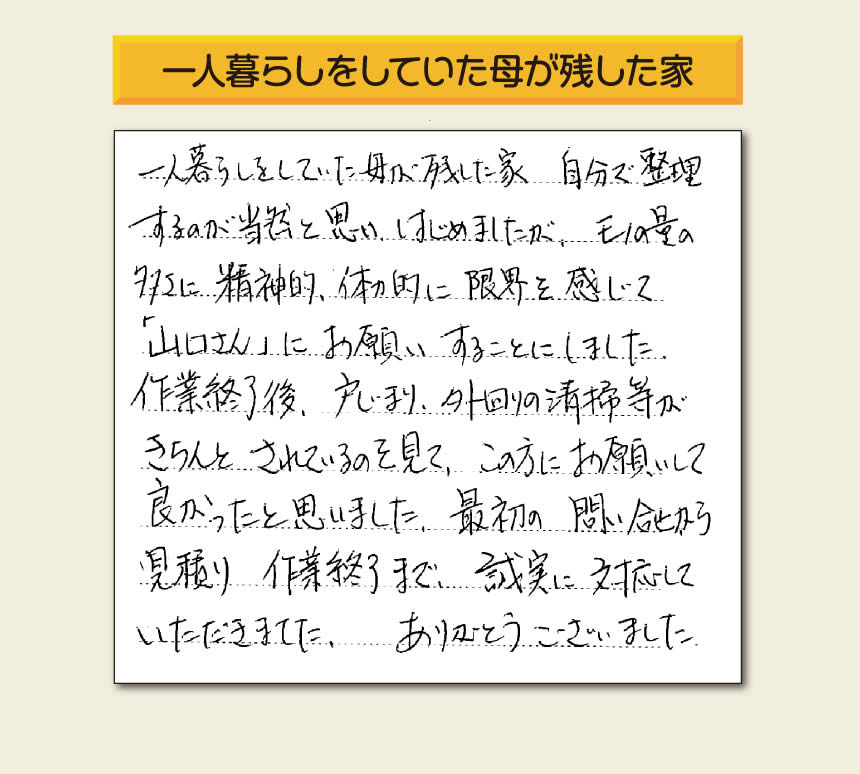 福岡市・春日市・太宰府市・大野城市・那珂川市・糟屋郡にて活動する「【便利屋】暮らしなんでもお助け隊 福岡鳥飼店」の株式会社フルサポートが太宰府市向佐野のお客様から明日への活力となる生声を頂きました。「一人暮らしをしていた母が残した家 自分で整理するのが当然と思い はじめましたが、モノの量の多さに精神的、体力的に限界を感じて「山口さん」にお願いすることにしました。作業終了後、戸じまり、外回りの清掃等がきちんとされているのを見て、この方にお願いして良かったと思いました。最初の問い合せから見積り　作業終了まで、誠実に対応していただきました。ありがとうございました。」とのありがたいお言葉をいただきました。このようなお客様から頂く声が私たちスタッフ一同の明日もがんばろうとする活力になります。感謝感激しています。重ね重ねありがとうございました。