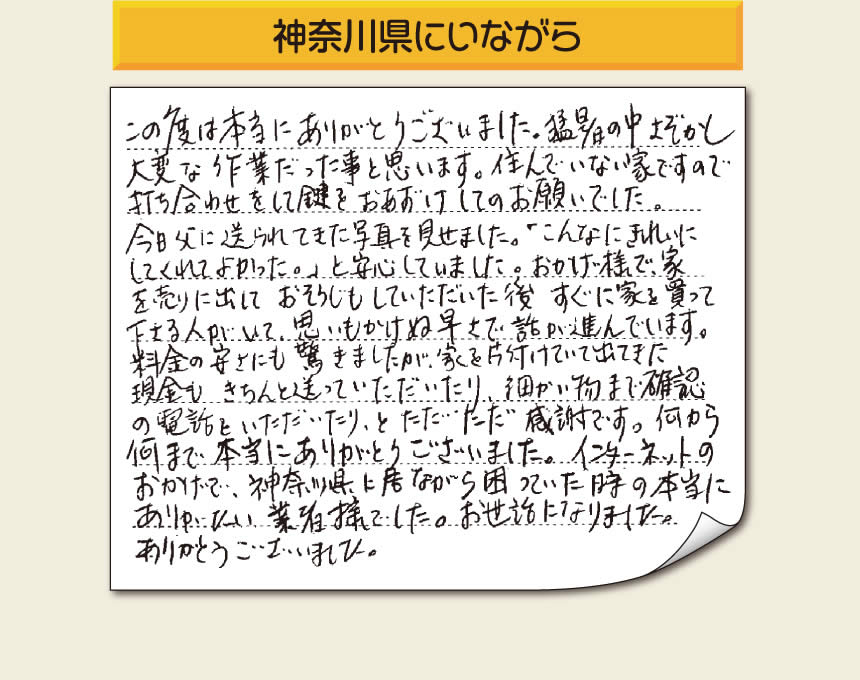 「この度は本当にありがとうございました。猛暑の中さぞかし大変な作業だった事と思います。住んでいない家ですので打ち合わせをして鍵をおあずけしてのお願いでした。今日父に送られてきた写真を見せました。「こんなにきれいにしてくれてよかった。」と安心していました。おかげ様で家を売りに出しておそうじもしていただいた後すぐに家を買って下さる人がいて、思いもかけぬ早さで話が進んでいます。料金の安さにも驚きましたが、家を片付けていて出てきた現金もきちんと送っていただいたり、細かい物まで確認の電話をいただいたり、とただただ感謝です。何から何まで本当にありがとうございました。インターネットのおかげで、神奈川県に居ながら困っていた時の本当にありがたい業者様でした。お世話になりました。ありがとうございました。」とのお便りをいただきました。お客様の喜びの声が私たちにとって1番の励み、今日も一日がんばるぞ！というエネルギーになります。