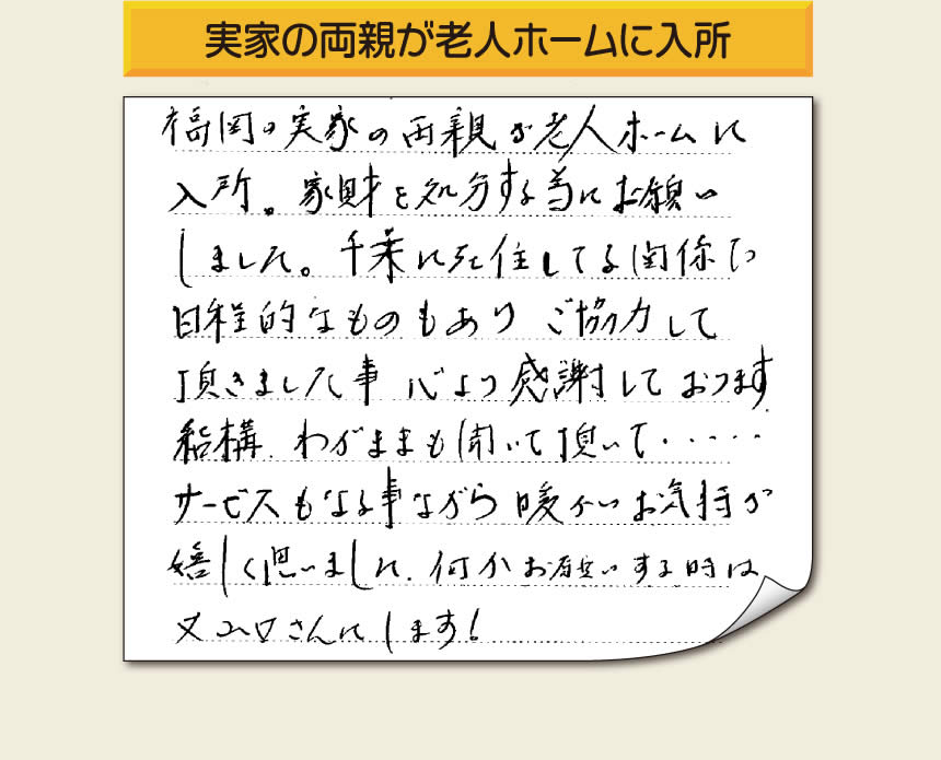 事務所（福岡県福岡市城南区小笹4-19-3）を拠点に空家・留守宅の遺品整理、生前整理、老人ホーム入所前の家一軒丸ごと片付けを行っています株式会社フルサポートへお客様よりメッセージです。「福岡の実家の両親が老人ホームに入所。家財を処分する為にお願いしました。千葉に在住している関係で日程的なものもありご協力して頂きました事、心より感謝しております。結構わがままも聞いて頂いて・・・・サービスもさる事ながら暖かいお気持ちが嬉しく思いました。何かお願いする時は又山口さんにします！」非常に嬉しいお言葉感謝感激です。ありがとうございます。「介護手続きや老人ホームの入所手続きなど、短い滞在時間でやらなければいけないことがたくさんあって、とても両親の家のことまで手をつけることができませんでした。」ご家族の皆さまこうおっしゃっています。「【便利屋】暮らしなんでもお助け隊 福岡鳥飼店」を運営しています株式会社フルサポートはそんな皆様のお手伝いをさせていただき、お役に立てればと思っております。空家・留守宅に関するお困り事がありましたら、何でもお気軽にお問い合わせください。0120-263-101に今すぐお電話ください。