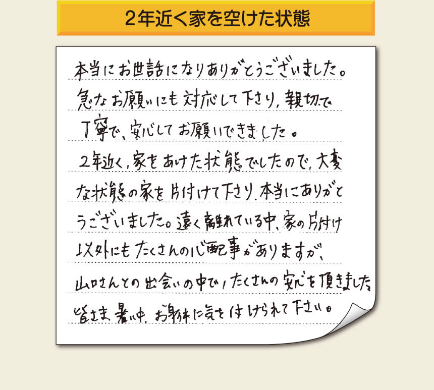 空家・留守宅の家一軒丸ごと片付けをご依頼のお客様より、福岡県福岡市柳瀬を拠点に福岡市、春日市、大野城市、那珂川市、太宰府市、筑紫野市、粕屋郡にて「【便利屋】暮らしなんでもお助け隊 福岡鳥飼店」という空家・留守宅管理を行っています株式会社フルサポートがメッセージを頂きました。「本当にお世話になりありがとうございました。急なお願いにも対応して下さり、親切で、丁寧で、安心してお願いできました。２年近く、家をあけた状態でしたので、大変な状態の家を片付けて下さり、本当にありがとうございました。遠く離れている中、家の片付け以外にもたくさんの心配事がありますが、山口さんとの出会いの中で、たくさんの安心を頂きました。」お客様の声が私たちにとって最大の励みになりますありがとうございます。感謝です。