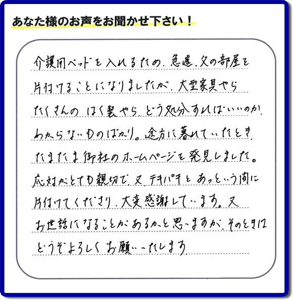 大宰府市宰府にて、 ご実家（親の家）の片付けのご依頼をされたお客様（ご長女さま）より、不用品回収専門の便利屋である当社が口コミ・評価を頂きました。『介護用ベットを入れるため、急遽、父の部屋を片付けることになりましたが、大型家具やら、たくさんのはく製やらどう処分すればいいのか、わからないものばかり。途方に暮れていたとき　たまたま御社のホームページを発見しました。応対がとても親切で、又、テキパキとあっという間に、片付けてくださり大変感謝しています。又、お世話になることが、あるかと思いますが　そのときはどうぞよろしくお願いします。』とのこと。ありがたい「くちコミ」を頂きました。。お客様からの評価・お客様からの評判をいただけるとスタッフ一同励まさせて元気になります。感謝です。ありがとうございました。実家（親の家）に関する、一軒丸ごと片付け、粗大ゴミ捨て、不要品処分、大型家具の回収、庭木の伐採、草取り、草刈り、お掃除ことなら、片付け専門の便利屋・何でもやっている何でも屋「【便利屋】暮らしなんでもお助け隊 福岡鳥飼店へ、今すぐお電話ください。電話番号 092-588-0102です。 当社は、お客様からのクチコミ獲得数、お客さまからの評価、評判が、福岡で一番高い便利屋です。何でも行う何でも屋の当社へお電話ください。電話番号 092-588-0102です。