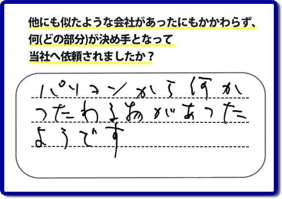 口コミ評判１０　パソコンから何かつたわる物があったようです。当社には、娘さまよりご実家の片付けのお手伝いをしてほしいと依頼されること多く、便利屋・何でも屋「【便利屋】暮らしなんでもお助け隊 福岡鳥飼店」（福岡）なら、ご自身が立ち会いできなくても母に安心して紹介できるとの理由で、ご相談のお電話をいただいています。また、口コミ評判のコメント、お客様の笑顔、代表者山口の顔写真をはじめ、スタッフの顔写真も掲載しています。作業、電話対応に安心と信頼をし続けて２０年の便利屋。今すぐお電話ください！電話番号0120-263-101へお問い合せ下さい。