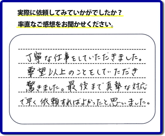 クチコミ評判３１　丁寧な仕事をしていただきました。要望以上のこともしていただき驚きました。最後まで真摯な対応で早く依頼すればよかったと思いました。作業にも満足していただき嬉しい内容のお言葉をいただきました。何でも屋・便利屋の【便利屋】暮らしなんでもお助け隊 福岡鳥飼店のホームページでは、お客様の笑顔やメッセージ、アンケートのお答えをたくさん掲載しております。ご依頼の際のご参考にしていただけたらと思っています。