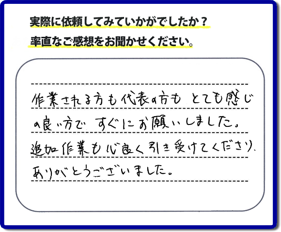 口コミ評判３０　作業される方も代表者の方もとても感じの良い方ですぐにお願いしました。追加作業も心良く引き受けてくださりありがとうございました。　もちろん追加作業もお受けしています。その際は必要な費用を必ずご説明したあとに作業を行っていますので、ご心配ありません。便利屋「【便利屋】暮らしなんでもお助け隊 福岡鳥飼店」では安心と信頼を大切に電話応対、ご挨拶、作業にいたるまで気を付けて作業を行っています。