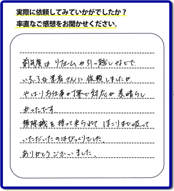 口コミ評判１５　前年度はリフォームや引越しなどで、いろいろな業者さんに依頼しましたが、やはりお仕事が丁寧で対応がすばらしかったです。掃除機を持って来られてほこりまで吸っていただいたのはびっくりでした。ありがとうございました。当社では、片付け作業後に簡単な清掃作業を必ず行っています。親の家のお片付け・お掃除は、片付け専門の便利屋として、福岡市西区の愛宕、飯盛、壱岐団地、石丸、今宿青木、野方、今宿上ノ原、今宿町、大町団地、金武、下山門、下山門団地、十郎川団地、拾六町、田、豊浜、拾六町団地、城の原団地、橋本、羽根戸、福重団地、女原、姪の浜、吉武、小戸、戸切、野方、橋本、生の松原、内浜、石丸、今宿駅前、福重、今宿東、上山門、拾六町、愛宕浜、今宿、生松原、西の丘、愛宕南、姪浜駅南でも何でも屋の作業行っています。ご一報ください。電話番号はフリーダイヤルは0120-263-101です。一般電話は092-588-0102です。】ご長女さま（ご姉妹さま）へ、親の家（実家）の遺品整理・不用品の片付け・庭木の伐採と剪定・草刈りと草取り・ハウスクリーニング・空き家の見守りなら、お客さんからの口コミ獲得数・評判・評価が福岡でNo１獲得している何でも屋・便利屋「【便利屋】暮らしなんでもお助け隊 福岡鳥飼店」へ。今すぐご相談ください。