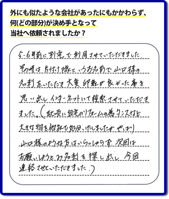 Q：外にも似たような会社があったにもかかわらず、何(どの部分)が決め手となって当社へ依頼されましたか？A:５、６年前に別宅で利用させていただきました。その時は片付け隊といいうお名前で山口様の名刺をいただき、大変印象が良かった事を思い出しインターネットにて検索させていただきました。（秋頃に自宅のリフォームの為、タンスなど大きな物を他社で処分いたしましたが、やはり山口様のような方はいらっしゃらず、次回はお願いしようと名刺を探し出し今回連絡させていただきました。）というお客様からのメッセージ頂きました。当社は引っ越し後の片付けだけでなく、実家・親の家の片付け・不用品処分・庭木の伐採・草取り・お掃除・空き家管理など、様々な業務を行っています。お客様からの評判・口コミ獲得数・お客さまからの評価も福岡No１の便利屋・何でも屋「【便利屋】暮らしなんでもお助け隊 福岡鳥飼店」へ今すぐご相談ください。