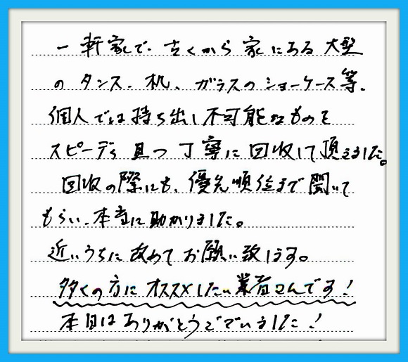 一軒家で、古くから家にある大型 のタンス、机、ガラスショーケース 等、個人では持ち出し不可能なもの をスピーディ且つ丁寧に回収して 頂きました。回収の際にも優先順位 まで聞いてもらい本当に助かりまし た。近いうちに改めてお願い致しま す。多くの方にオススメしたい業者 さんです！本日はありがとう ございました！