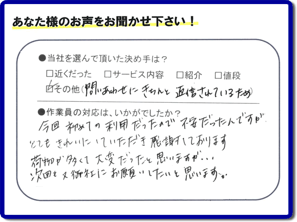 福岡県の福岡市、春日市、那珂川市、大野城市、太宰府市、筑紫野市、粕屋郡、糸島市で活動する、粗大ゴミ、不要品の回収専門の便利屋が、お客様より口コミ・評判・評価を頂きました。当社は、口コミ、お客様からの評判が福岡No１の便利屋・何でも屋として、屋号を「【便利屋】暮らしなんでもお助け隊 福岡鳥飼店」として片付け専門の便利屋として活動しています。今回は、故人の遺品整理片付けを行ったお客様（ご長女様）から親御様が住んでいたご実家一軒丸ごとのゴミ処分、粗大ごみ片付けを行った後に頂いた、お客様クチコミ・評価の声です。当社を選んで頂いた決め手は、「問い合わせにきちんと返信されているため」とのこと。「今回初めての利用だったので不安だったんですが、とてもきれいにしていただき感謝しております。荷物が多くて大変だったと思いますが、次回も又御社にお願いしたいと思います。」とのありがたい評価をいただきました。親の家・実家の不用品回収や大型家具の片付け、粗大ゴミ処分に関することなら、お片付け・お掃除専門の便利屋の当社「【便利屋】暮らしなんでもお助け隊 福岡鳥飼店」へご一報ください。電話番号はフリーダイヤルは0120-263-101です。一般電話は092-588-0102です。