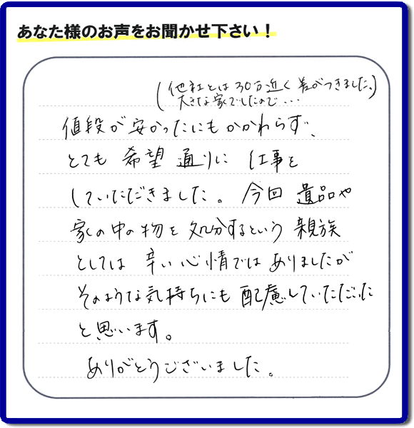 福岡県春日市を拠点に福岡で活動する何でも屋・便利屋のお家丸ごと【便利屋】暮らしなんでもお助け隊 福岡鳥飼店が愛する故人の遺品整理片付けを行ったお客様から口コミ・お客様生の評価・評判の声を頂きました。「他社とは３０万円近く差がつきました。大きな家でしたので・・・）値段が安かったにもかかわらず、とても希望通りに仕事をしていただきました。今回 遺品や家の中の物を処分するという親族としては辛い心情ではありましたが、そのような気持ちにも配慮していただいたと思います。ありがとうございました。」とのありがたいお言葉をいただきました。ご長女さま、ご姉妹様へ、実家・親の家の片付け・不用品処分・庭木の伐採・草取り・お掃除・空き家管理なら、口コミ・評価・評判が福岡No１の便利屋・何でも屋「【便利屋】暮らしなんでもお助け隊 福岡鳥飼店」へ今すぐご相談ください。