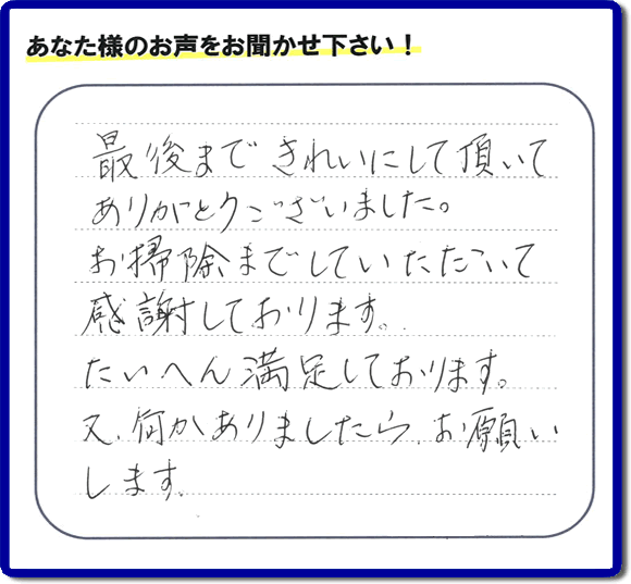 福岡県春日市一の谷を拠点に那珂川市、太宰府市、大野城市、筑紫野市、福岡市、糟屋郡で便利屋を行っています「【便利屋】暮らしなんでもお助け隊 福岡鳥飼店」へお客様より口コミ・メッセージです。「最後まできれいにして頂いてありがとうございました。お掃除までしていただいて感謝しております。たいへん満足しております。又、何かありましたら、お願いします。」とのこと。ありがとうございます。お客様からのクチコミ・生の声が私たちにとって一番のエネルギーとなります。感謝です。