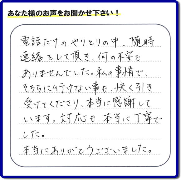 福岡市、春日市、太宰府市、那珂川市、大野城市、筑紫野市で活動する、家（実家や親の家など）一軒丸ごとの不要品回収、粗大ごみ処分、大型家具の片付けを専門に行う便利屋・何でも不用品を片付ける「【便利屋】暮らしなんでもお助け隊 福岡鳥飼店」が、引越しから不用品処分まで色々お手伝いしたお客様から口コミ・評価・評判の声を頂きました。「電話だけのやりとりの中、随時連絡をして頂き、何の不安もありませんでした。私の事情で、そちらに行けない事も、快く引き受けてくださり、本当に感謝しています。対応も、本当に丁寧でした。本当にありがとうございました。」とのありがたい評価・評判の声をいただきました。このようにお客様より口コミをいただくと元気モリモリ、今日もがんばろうとエネルギーがでます。ありがとうございます。