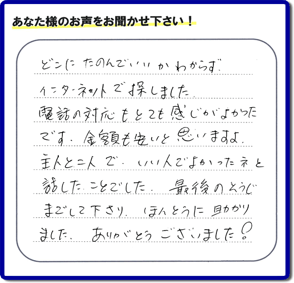 福岡市東区のお客様より【便利屋】暮らしなんでもお助け隊 福岡鳥飼店が評価・評判の言葉・口コミをいただきました。「どこにたのんでいいかわからずインターネットで探しました。電話の応対もとても感じがよかったです。金額も安いと思いますよ。主人と二人で、いい人でよかったネと話したことでした。最後のそうじまでして下さり、ほんとうに助かりました。ありがとうございました！」とのうれしいお言葉です。お客様の評価・評判の声・口コミを頂くことが、私たちにとって大きな励みとなります。ありがとうございます。