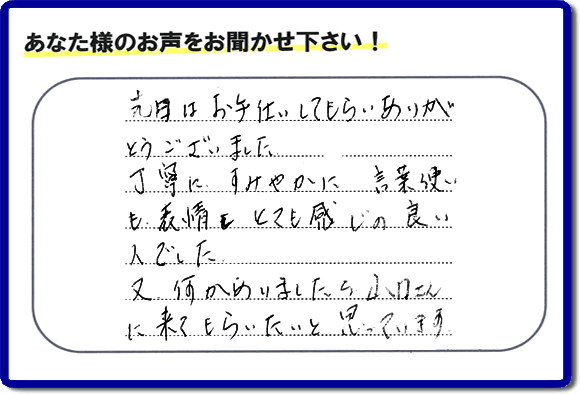 福岡県春日市で活動する何でも屋・【便利屋】暮らしなんでもお助け隊 福岡鳥飼店が粗大ゴミ処分のお手伝いをしたお客様より口コミ・メッセージです。「先日はお手伝いしてもらいありがとうございました。丁寧に、すみやかに、言葉使いも表情もとても感じの良い人でした。又何かありましたら山口さんに来てもらいたいと思っています。」とのこと。ありがたいメッセージ感謝しております。