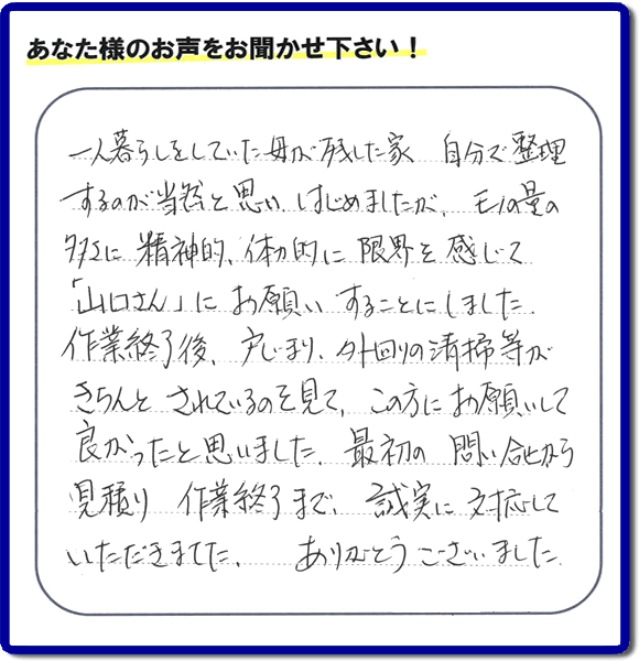 福岡市・春日市・太宰府市・大野城市・那珂川市・糟屋郡にて活動する家一軒丸ごと片付け専門の何でも屋・便利屋「【便利屋】暮らしなんでもお助け隊 福岡鳥飼店」が太宰府市向佐野のお客様から明日への活力となる生声を頂きました。「一人暮らしをしていた母が残した家 自分で整理するのが当然と思い はじめましたが、モノの量の多さに精神的、体力的に限界を感じて「山口さん」にお願いすることにしました。作業終了後、戸じまり、外回りの清掃等がきちんとされているのを見て、この方にお願いして良かったと思いました。最初の問い合せから見積り　作業終了まで、誠実に対応していただきました。ありがとうございました。」とのありがたいお言葉をいただきました。このようなお客様から頂く声が私たちスタッフ一同の明日もがんばろうとする活力になります。感謝感激しています。重ね重ねありがとうございました。