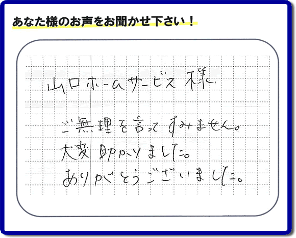 お客様から、お部屋で不要になった家具、ベット、ソファー、机、イス、雑誌、本、雑貨類、その他不燃物、可燃物等の片付のお手伝いをしてほしいとのご依頼を頂きました。全ての作業が完了時、菓子箱を頂きました。その菓子箱と一緒に「山口ホームサービス様 ご無理を言ってすみません。大変助かりました。ありがとうございました。」との一筆書きが添えられていました。お客様のお気持ちが大変うれしく、このお仕事をやって良かったと思いました。ありがとうございます。ご長女さま、ご姉妹様へ、実家（親の家）の片付け・不要品処分・庭木の剪定・草刈り・お掃除・空き家の窓開けなら、口コミ獲得福岡No１の便利屋・何でも屋「【便利屋】暮らしなんでもお助け隊 福岡鳥飼店」へ今すぐご相談ください。