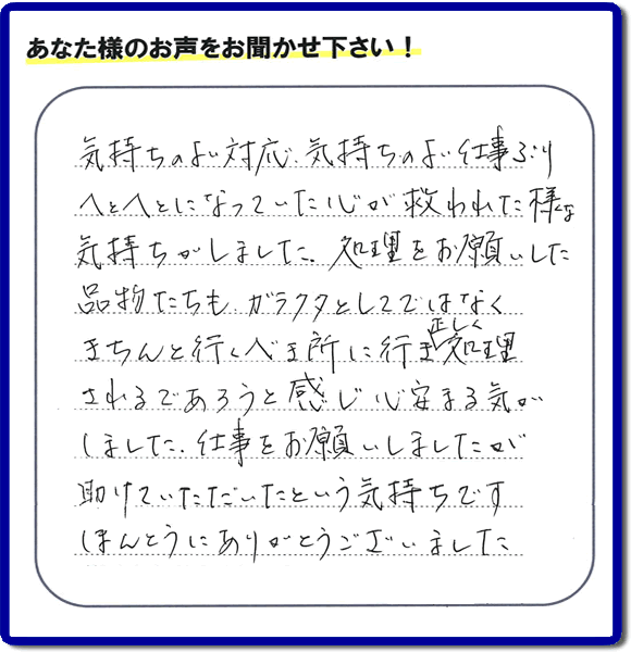 福岡市南区高宮にて、引越し後の粗大ごみの片付けのお手伝いをしたお客様より、不用品片付け、粗大ごみ回収、不要品処分を専門に行う便利屋「【便利屋】暮らしなんでもお助け隊 福岡鳥飼店が評価・評判（口コミ）を頂きました。「気持ちのよい対応、気持ちのよい仕事ぶり　へとへとになっていた心が救われた様な気持ちがしました。処理をお願いした品物たちも、ガラクタとしてではなくきちんと行うべき所に行き、正しく処理されるであろうと感じ心安まる気がしました。仕事をお願いしましたが助けていただいたという気持ちです。ほんとうにありがとうございました。」とのこと。このようなお客様からありがたい評価（口コミ・評判）を頂き、うれしいかぎりです。感謝しております。実家・親の家の片付け・不用品処分・粗大ゴミ回収・大型家具の処理、庭木の伐採・草取り、ハウスクリーニング（お掃除）、空き家管理なら、お客様の評価・評判・口コミが福岡No１の不用品片付け専門の便利屋・粗大ゴミ回収なら何でも片付ける何でも屋「【便利屋】暮らしなんでもお助け隊 福岡鳥飼店」へ、ご相談ください。