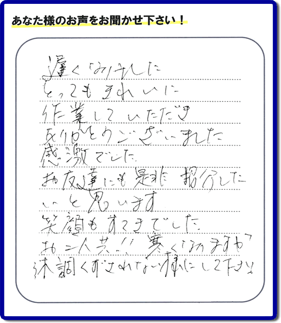 引越し後の不用品片付けのお手伝いを行ったお客様から評価コメント、評判・口コミの声です。「とてもきれいに作業していただき、ありがとうございました。感激でした。お友達にも是非紹介したいと思います。笑顔もすてきでした。お二人共！！寒くなりますが体調くずされない様にして下さい。」お心遣いありがとうございます。ご長女さま、ご姉妹様へ、実家・親の家の片付け・不用品処分・庭木の伐採・草取り・お掃除・空き家管理なら、口コミ・お客様の評価・評判が福岡No１の便利屋・何でも屋「【便利屋】暮らしなんでもお助け隊 福岡鳥飼店」へ今すぐご相談ください。