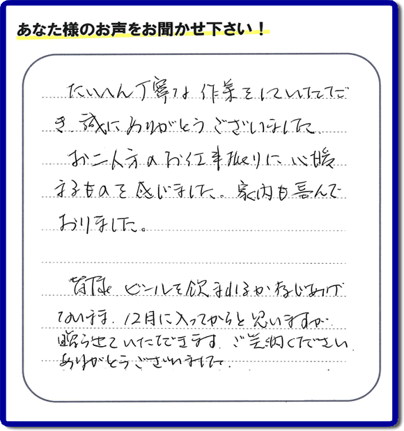 不用品の処分、粗大ゴミの回収、大型家具の処理、その他家一軒丸ごと片付けを専門に行う便利屋が、福岡市南区筑紫が丘在住のお客様より、ご親族様の遺品整理片付お手伝いのご依頼を受けました。さらに、家具、布団、毛布、家電品、不要品や粗大ゴミ等の運び出しのお手伝いも行いました。作業完了後にお客様から、口コミ（くちこみ）・評判メッセージを頂きました。「たいへん丁寧な作業をしていただき誠にありがとうございました。お二人方のお仕事振りに心暖まるものを感じました。家内も喜んでおりました。皆様ビールを飲まれるか存じあげないまま、１２月に入ってからと思いますが贈らせていただきます。ご笑納ください。ありがとうございました。」との評価を頂きました。、本当に恐縮です。スタッフ皆でありがたく頂きました。親の家の片付け・お掃除は、口コミ・お客様の評価・評判が福岡No１の便利屋・何でも屋「【便利屋】暮らしなんでもお助け隊 福岡鳥飼店」へ、今すぐ電話下さい。