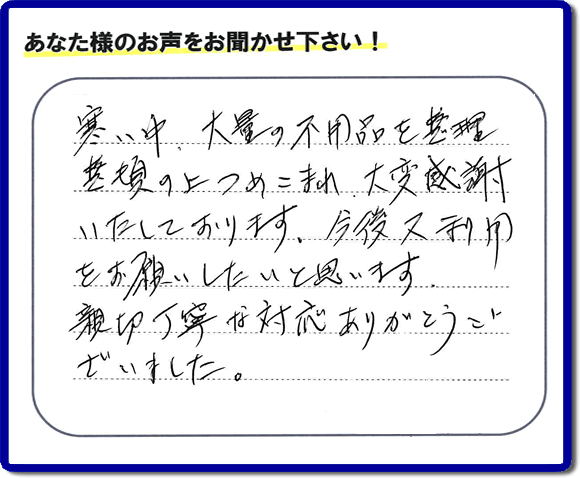 福岡市南区柏原在住のお客様からのご依頼で、お部屋で不要になった家具、ベット、ソファー、机、イス、不燃物、可燃物等の片付のお手伝いを致しました。後日、お客様の声・口コミカードが届きました。「寒い中、大量の不用品を整理整頓の上つめこまれ、大変感謝いたしております。今後又利用をお願いしたいと思います。親切丁寧な対応ありがとうございました。」とのクチコミ・メッセージ、今日もガンバルぞ！と活力をいただけるうれしいお言葉ありがとうございます。ご姉妹さま、ご長女様へ、親の家（実家）の粗大ゴミ・大きな家具の片付け・不要品処分・庭木切り・草取り・お掃除なら、口コミ福岡No１の便利屋・何でも屋「【便利屋】暮らしなんでもお助け隊 福岡鳥飼店」へ今すぐお電話ください。