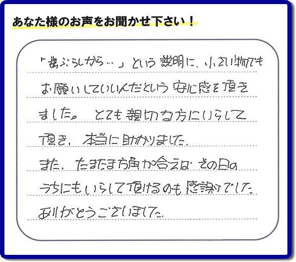 福岡（春日市、那珂川市、大野城市、太宰府市、筑紫野市、糟屋郡）で活動する片付け専門の何でも屋・便利屋「【便利屋】暮らしなんでもお助け隊 福岡鳥飼店」フルサポートへお客様より口コミ・お客様の評価・評判メッセージ頂きました。「『歯ぶらしから・・・』という説明に、小さい物でもお願いしていいんだという安心感を頂きました。とても親切な方にいらして頂き、本当に助かりました。またたまたま方角が合えば、その日のうちにもいらして頂けるのも感謝でした。ありがとうございました。」とのお客様の声、感謝です。お客様からの口コミ・評価・評判をいただくことが一番やる気がでます。ご長女さま、ご姉妹様へ、実家・親の家の片付け・不用品処分・庭木の伐採・草取り・お掃除・空き家管理なら、お客様からの評判・口コミ獲得数・お客さまからの評価が福岡No１の便利屋・何でも屋「【便利屋】暮らしなんでもお助け隊 福岡鳥飼店」へ今すぐご相談ください。