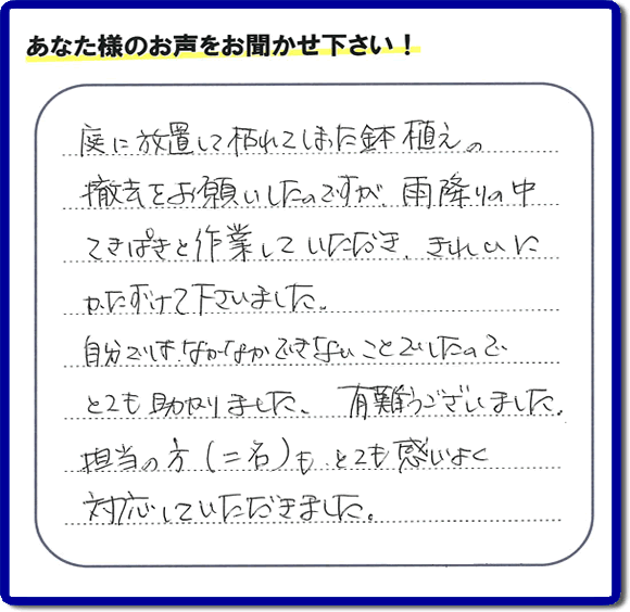 福岡市、春日市、大野城市、那珂川市、太宰府市、筑紫野市および近郊にて片付け専門の便利屋として活動するフルサポートへ、春日市若葉台東にお住まいのお客様より、 庭の片付けのご依頼がありました。 作業完了後にお客様から口コミ・評価・評判のメッセージを頂きました。「庭に放置して枯れてしまった鉢植えの撤去をお願いしたのですが、雨降りの中てきぱきと作業していただき、きれいにかたづけて下さいました。自分ではなかなかできないことでしたので、とても助かりました。ありがとうございました。担当の方（二名）も、とても感じがよく対応していただきました。」ありがたい評価ありがとうございます。ご長女さま、ご姉妹様へ、実家・親の家の片付け・不用品処分・庭木の伐採・草取り・お掃除・空き家管理なら、口コミ（くちコミ）福岡No１の便利屋・何でも屋「【便利屋】暮らしなんでもお助け隊 福岡鳥飼店」へ今すぐご相談ください。