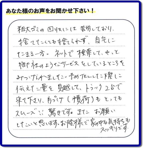 福岡市東区水谷在住のお客様より【便利屋】暮らしなんでもお助け隊 福岡鳥飼店フルサポートへ「粗大ゴミの回収には苦労しており、捨てたくても捨てられず、自宅にたまる一方。ネットで検索して、やっと御社のようなサービスをしているところをみつけられました。予めTELした際に伝えた量を見越して、トラック２台で来て下さり、片づけ（積荷）もとってもスムーズ！！驚きです。またお願いしたいと思います。お蔭様で家の中も気持もスッキリです。」とのありがたいお言葉を頂きました。感謝です。