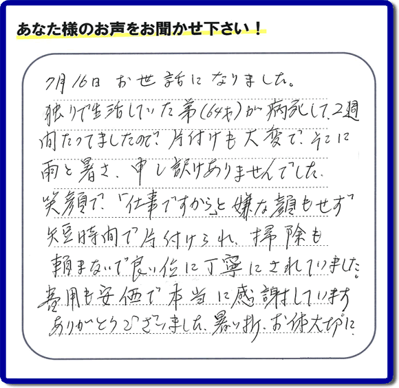 遺品整理片付けのお手伝いを行ったお客様よりメッセージをいただきました。「７月１６日お世話になりました。独りで生活していた弟（６４才）が病死して、２週間たってましたので、片付けも大変で、そこに雨と暑さ、申し訳けありませんでした。笑顔で、「仕事ですから」と嫌な顔もせず短時間で片付けられ、掃除も頼まないで良い位に丁寧にされていました。費用も安価で本当に感謝しています。ありがとうございました。暑い折、お体大切に。」このようにお客様よりメッセージをいただくことが社員一同何よりもの励みとなります。ありがとうございます。