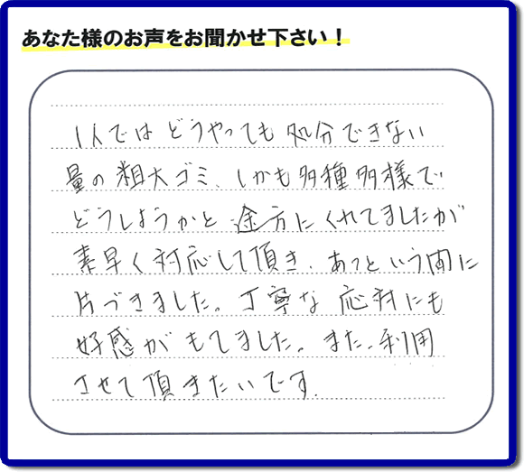 福岡にて不要品・粗大ゴミの片付けのお手伝いを行っている便利屋・何でも屋「【便利屋】暮らしなんでもお助け隊 福岡鳥飼店」です。お客様から匿名で口コミ・評価・評判メッセージをいただきました。「１人ではどうやっても処分できない量の粗大ゴミ、しかも多種多様でどうしようかと途方にくれていましたが素早く対応して頂き、あっという間に片づきました。丁寧な応対にも好感がもてました。また利用させて頂きたいです。」お客様のお名前がわからず非常に残念です。この場をお借りしてお礼申し上げます。ありがとうございました。