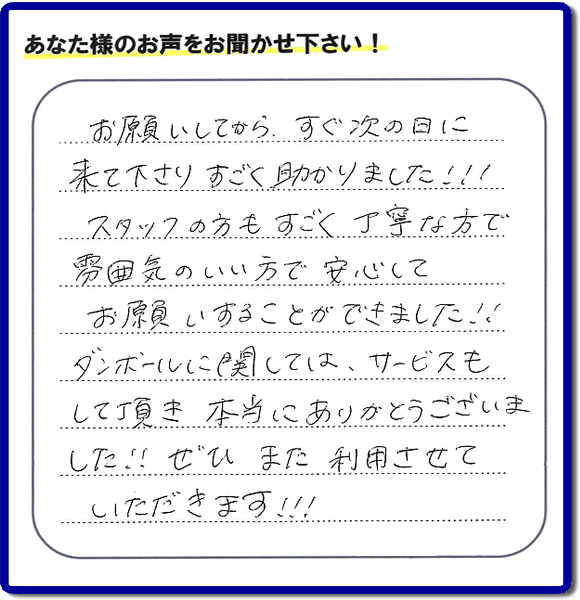 お客様よりクチコミ・評価・評判メッセージいただきました。「お願いしてから、すぐ次の日に来て下さり、すごく助かりました!!!スタッフの方もすごく丁寧な方で雰囲気のいい方で安心してお願いすることができました!!ダンボールに関しては、サービスもして頂き本当にありがとうございました!!ぜひまた利用させていただきます!!!」とのこと。ご長女さま（ご姉妹さま）へ、親の家（実家）の遺品整理・不用品の片付け・庭木の伐採と剪定・草刈りと草取り・ハウスクリーニング・空き家の見守りなら、お客さんからの口コミ獲得数・お客様からの評判・お客さまからの評価が福岡でNo１獲得している何でも屋・便利屋「【便利屋】暮らしなんでもお助け隊 福岡鳥飼店」へ、今すぐご相談ください。