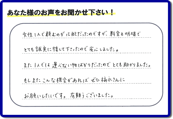 「女性１人で頼むのが心配だったのですが、料金も明確でとても誠実に接して下さったので安心しました。また１人では運べない物ばかりだったのでとても助かりました。もしまたこんな機会があればぜひ福永さんにお願いしたいです。有難うございました。」とのありがたいクチコミ・評価・評判メッセージをお客様より頂きました。ご長女さま、ご姉妹様へ、実家・親の家の片付け・不用品処分・庭木の伐採・草取り・お掃除・空き家管理なら、お客様からの評価・評判・口コミ福岡No１の便利屋・何でも屋「【便利屋】暮らしなんでもお助け隊 福岡鳥飼店」へ今すぐお電話ください。