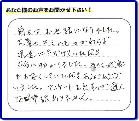 福岡にて不用品・粗大ゴミ・不燃物・可燃物の片付けのお手伝いを行っています「【便利屋】暮らしなんでもお助け隊 福岡鳥飼店」です。株式会社フルサポートが運営しています。作業終了後、お客様より口コミ・お客様の評価、お客様からの評判メッセージをいただきました。「前日はお世話になりました。大量のゴミにもかかわらず迅速に片付けていただき、本当に助かりました。その上代金もお安くしていただきありがとうございました。アンケートを出すのが遅くなり申訳ありません。」とのこと。とんでもありません。わざわざお客様の評価・評判の声・口コミありがとうございます。実家（親の家）の片付け・お掃除なら、口コミ・お客様の評価・評判が福岡No１の当社へ