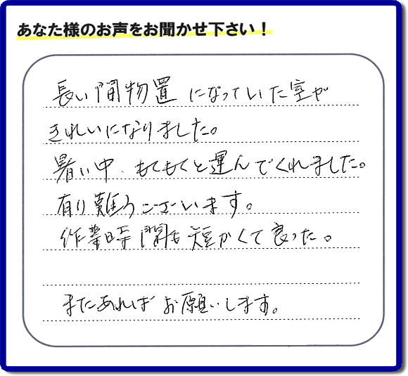 福岡にて片付けを専門に行っている便利屋・何でも屋「【便利屋】暮らしなんでもお助け隊 福岡鳥飼店　運営会社フルサポート」です。作業後にお客様より口コミ・評価 評判メッセージを頂きました。「長い間物置になっていた室がきれいになりました。暑い中、もくもくと運んでくれました。有り難うございます。作業時間も短くて良った。またあればお願いします。」とのことです。お客様からの評価や評判の声・口コミ（クチコミ）が私たちスタッフにとって一番の励みとなります。ありがとうございます。