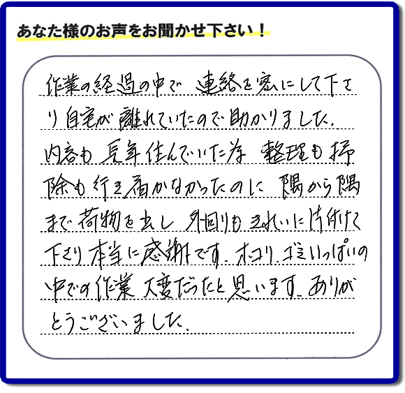 便利屋の作業完了後、「作業の過程の中で、連絡を密にして下さり、自宅が離れていたので助かりました。内容も長年住んでいた為、整理も掃除も行き届かなかったのに、隅から隅まで荷物を出し、外回りもきれいに片付けて下さり、本当に感謝です。ホコリ、ゴミいっぱいの中での作業大変だったと思います。ありがとうございました。」という何でも屋施工の口コミ・お客様からの評判メッセージを頂きました。ご長女さま、ご姉妹様へ、実家・親の家の片付け・不用品処分・庭木の伐採・草取り・お掃除・空き家管理なら、お客様からの評判・口コミ獲得数・お客さまからの評価が福岡No１の便利屋・何でも屋「【便利屋】暮らしなんでもお助け隊 福岡鳥飼店」へ今すぐご相談ください。