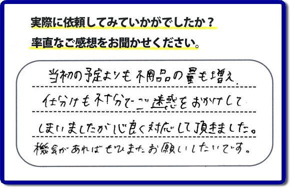 口コミ評判２１　当初の予定よりも不用品の量も増え、仕分けも不十分でご迷惑をおかけしてしまいましたが、心良く対応していただきました。機会があればぜひまたお願いしたいです。当社では、仕分けのお手伝いもしていますので、生活していたままの状態からでも全部こちらにお任せで片づけることができます。実家・親の家丸ごとの片付けは、便利屋・何でも屋「【便利屋】暮らしなんでもお助け隊 福岡鳥飼店」（福岡）へご相談ください。クチコミ・評判のお客様のコメントもホームページへ記載していますので、ご参考にしていただけらと思っています。