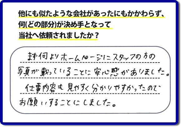 口コミ評判８　まず何よりホームページにスタッフの方の写真が載っていることに安心感がありました。仕事内容も見やすくわかりやすかったので、お願いすることにしました。　便利屋・何でも屋の「【便利屋】暮らしなんでもお助け隊 福岡鳥飼店」（福岡）のホームページでは、代表者山口をはじめスタッフの顔写真・お客様の笑顔・実際のお客様の口コミ評判コメントを掲載しています。安心と信頼を心がけ作業を行い続けて２０年。家のことで困ったら町の便利屋・何でも屋の【便利屋】暮らしなんでもお助け隊 福岡鳥飼店　電話番号0120-263-101へお電話ください。