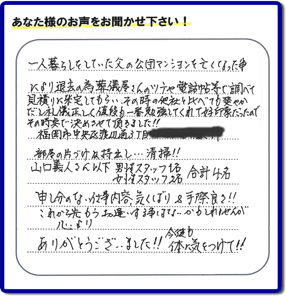 事務所（福岡県福岡市城南区小笹4-19-3）を拠点に福岡で活動する、不要品回収・粗大ゴミ処分などごみに関することなら何でも片付け専門の便利屋・歯ブラシから大型家具まで何でも片付ける何でも屋「【便利屋】暮らしなんでもお助け隊 福岡鳥飼店」が、福岡市中央区天神の愛する故人の一軒丸ごと遺品整理片付けを行いました。作業完了後、ご家族様から口コミ・評価・評判の声を頂きました。『一人暮らしをしていた父の公団マンションを亡くなった事により退去の為、葬儀屋さんのツテや電話帳等で調べて、見積りに来宅してもらい、その時の他社と比べても爽やかだし礼儀正しく値段も一番勉強してくれて好印象だったので　その時点で決めさせて頂きました!!部屋の片付け及持ち出し…清掃!!山口さん以下　男性スタッフ１名 女性スタッフ２名　　合計４名 申し訳ない仕事内容、気くばり＆手際良さ!!これから先もうお逢いする事はないかもしれませんが心より、ありがとうございました!!今後も体に気をつけて!!』と非常に励みになる口コミ・評価・評判をいただきました。ご長女さま、ご長男さまへ、親の家（実家）の一軒丸ごと遺品整理・不用品の片付け・庭木の伐採と剪定・草刈りと草取り・ハウスクリーニング（お掃除）・空き家の見守りなら、お客様から口コミ獲得数・評判・評価が福岡でNo１獲得している何でも屋・不用品片付け専門の便利屋「【便利屋】暮らしなんでもお助け隊 福岡鳥飼店」へ、今すぐご電話ください。0120-263-101です。